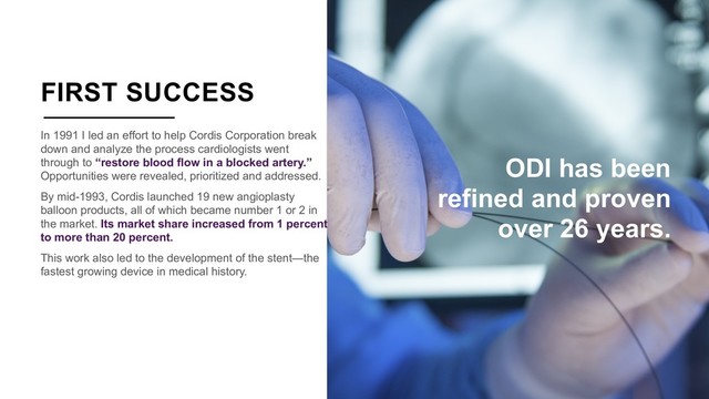 FIRST SUCCESS
In 1991 I led an effort to help Cordis Corporation break
down and analyze the process cardiologists went
through to “restore blood flow in a blocked artery.”
Opportunities were revealed, prioritized and addressed.
By mid-1993, Cordis launched 19 new angioplasty
balloon products, all of which became number 1 or 2 in
the market. Its market share increased from 1 percent
to more than 20 percent.
This work also led to the development of the stent—the
fastest growing device in medical history.
ODI has been
refined and proven
over 26 years.

