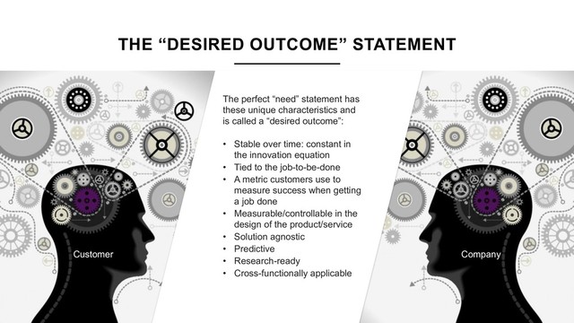 THE “DESIRED OUTCOME” STATEMENT
The perfect “need” statement has
these unique characteristics and
is called a “desired outcome”:
• Stable over time: constant in
the innovation equation
• Tied to the job-to-be-done
• A metric customers use to
measure success when getting
a job done
• Measurable/controllable in the
design of the product/service
• Solution agnostic
• Predictive
• Research-ready
• Cross-functionally applicable
Company
Customer
