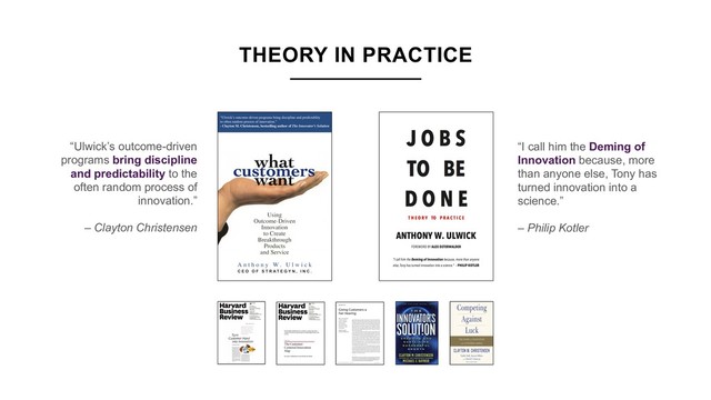 “Ulwick’s outcome-driven
programs bring discipline
and predictability to the
often random process of
innovation.”
– Clayton Christensen 
“I call him the Deming of
Innovation because, more
than anyone else, Tony has
turned innovation into a
science.”
– Philip Kotler 
THEORY IN PRACTICE

