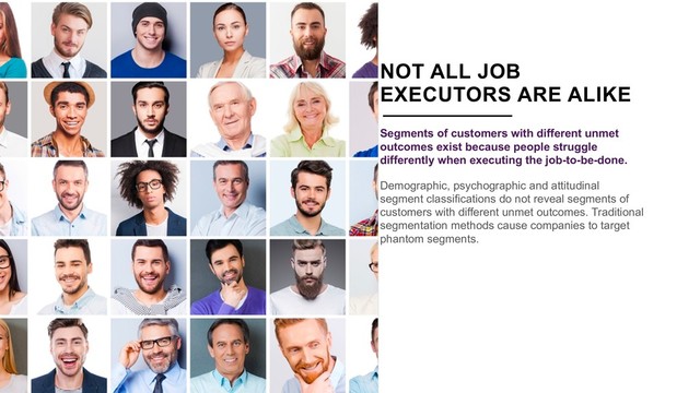 NOT ALL JOB
EXECUTORS ARE ALIKE
Segments of customers with different unmet
outcomes exist because people struggle
differently when executing the job-to-be-done.
Demographic, psychographic and attitudinal
segment classifications do not reveal segments of
customers with different unmet outcomes. Traditional
segmentation methods cause companies to target
phantom segments.
