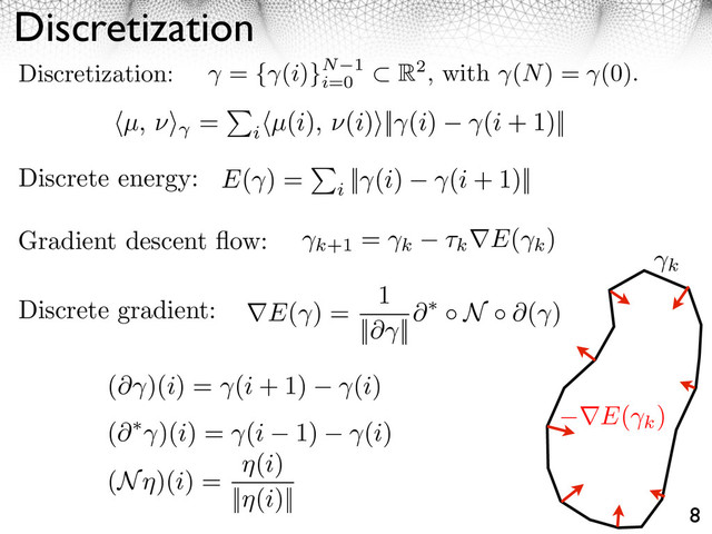 Discretization
8
Discretization: = { (i)}N 1
i=0
R2, with (N) = (0).
Gradient descent ﬂow:
Discrete energy:
k+1
=
k ⇥k E(
k
)
E(
k
)
k
⇥E( ) =
1
||⇥ ||
⇥ N ⇥( )
Discrete gradient:
E( ) =
i
|| (i) (i + 1)||
⇥µ, ⇥⇤ =
i
⇥µ(i), ⇥(i)⇤|| (i) (i + 1)||
(⇥ )(i) = (i + 1) (i)
(⇥ )(i) = (i 1) (i)
(N )(i) =
(i)
|| (i)||
