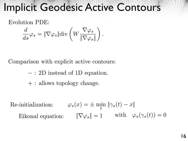 Implicit Geodesic Active Contours
16
Re-initialization: ⇥s
(x) = ± min
t
|| s
(t) x||
Eikonal equation: || s
|| = 1 with ⇥s
(
s
(t)) = 0
d
ds s
= || s
||div W s
|| s
||
.
Evolution PDE:
Comparison with explicit active contours:
: 2D instead of 1D equation.
+ : allows topology change.
