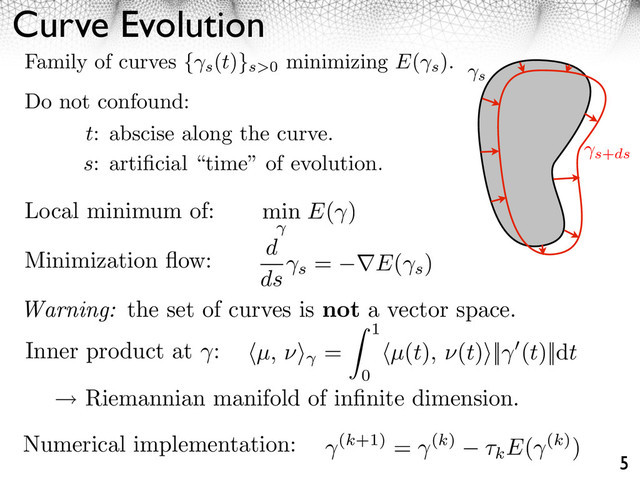 Curve Evolution
5
s
s+ds
Family of curves { s
(t)}s>0
minimizing E(
s
).
Do not confound:
t: abscise along the curve.
s: artiﬁcial “time” of evolution.
Local minimum of: min E( )
Minimization ﬂow: d
ds s
= E(
s
)
Warning: the set of curves is not a vector space.
Inner product at : µ, ⇥⇥ =
1
0
µ(t), ⇥(t)⇥|| (t)||dt
Riemannian manifold of inﬁnite dimension.
Numerical implementation: (k+1) = (k) ⇥kE( (k))
