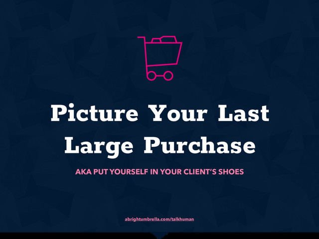 abrightumbrella.com/talkhuman
Picture Your Last
Large Purchase
AKA PUT YOURSELF IN YOUR CLIENT’S SHOES
x
