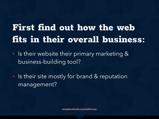 abrightumbrella.com/talkhuman
First find out how the web
fits in their overall business:
• Is their website their primary marketing &
business-building tool?
• Is their site mostly for brand & reputation
management?

