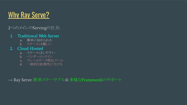 Why Ray Serve?
2
つのメインの
Serving
の仕方
:
1. Traditional Web Server
a.
簡単に始められる
b.
スケールは難しい
2. Cloud-Hosted
a.
スケールはしやすい
b.
ベンダーロックイン
c.
フレームワーク特化ツール
d.
一般的な拡張性に欠ける
→
Ray Serve:
簡単スケーラブル＆多様な
Framework
のサポート
