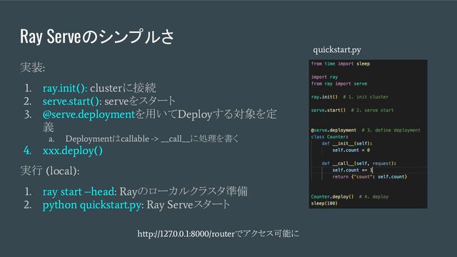 Ray Serveのシンプルさ
実装
:
1. ray.init(): cluster
に接続
2. serve.start(): serve
をスタート
3. @serve.deployment
を用いて
Deploy
する対象を定
義
a. Deployment
は
callable -> __call__
に処理を書く
4. xxx.deploy()
実行
(local):
1. ray start –head: Ray
のローカルクラスタ準備
2. python quickstart.py: Ray Serve
スタート
quickstart.py
http://127.0.0.1:8000/router
でアクセス可能に

