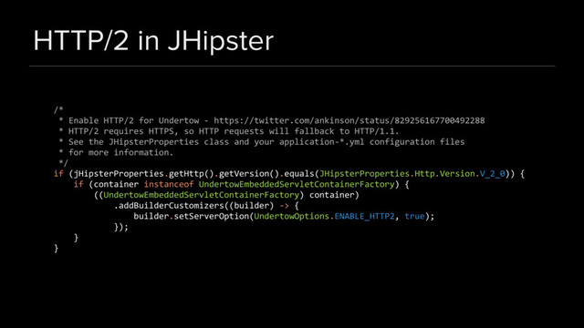 HTTP/2 in JHipster
/*
* Enable HTTP/2 for Undertow - https://twitter.com/ankinson/status/829256167700492288
* HTTP/2 requires HTTPS, so HTTP requests will fallback to HTTP/1.1.
* See the JHipsterProperties class and your application-*.yml configuration files
* for more information.
*/
if (jHipsterProperties.getHttp().getVersion().equals(JHipsterProperties.Http.Version.V_2_0)) {
if (container instanceof UndertowEmbeddedServletContainerFactory) {
((UndertowEmbeddedServletContainerFactory) container)
.addBuilderCustomizers((builder) -> {
builder.setServerOption(UndertowOptions.ENABLE_HTTP2, true);
});
}
}
