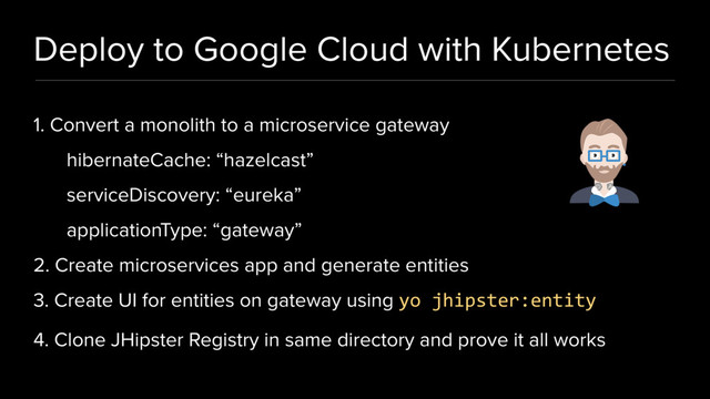 Deploy to Google Cloud with Kubernetes
1. Convert a monolith to a microservice gateway
hibernateCache: “hazelcast”
serviceDiscovery: “eureka”
applicationType: “gateway”
2. Create microservices app and generate entities
3. Create UI for entities on gateway using yo jhipster:entity
4. Clone JHipster Registry in same directory and prove it all works
