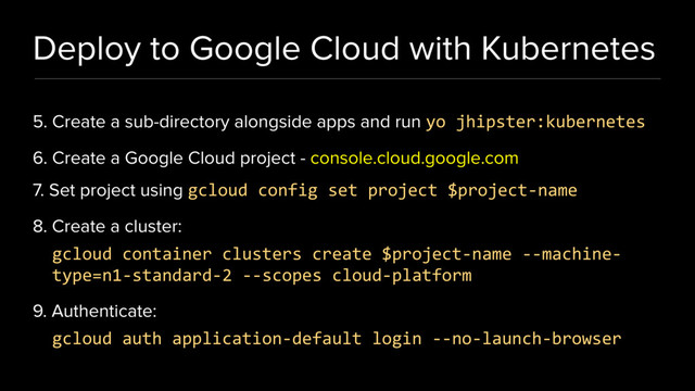Deploy to Google Cloud with Kubernetes
5. Create a sub-directory alongside apps and run yo jhipster:kubernetes
6. Create a Google Cloud project - console.cloud.google.com
7. Set project using gcloud config set project $project-name
8. Create a cluster:
gcloud container clusters create $project-name --machine-
type=n1-standard-2 --scopes cloud-platform
9. Authenticate:
gcloud auth application-default login --no-launch-browser
