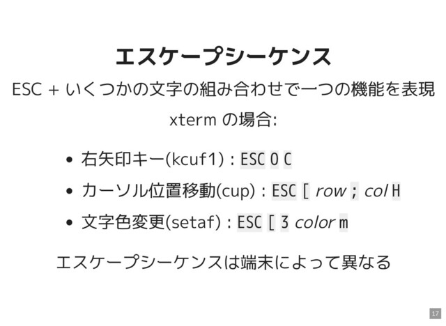 エスケープシーケンス
エスケープシーケンス
ESC + いくつかの文字の組み合わせで一つの機能を表現
xterm の場合:
右矢印キー(kcuf1) : ESC O C
カーソル位置移動(cup) : ESC [ row ; col H
文字色変更(setaf) : ESC [ 3 color m
エスケープシーケンスは端末によって異なる
17
