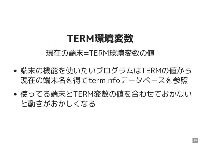 TERM環境変数
TERM環境変数
現在の端末=TERM環境変数の値
端末の機能を使いたいプログラムはTERMの値から
現在の端末名を得てterminfoデータベースを参照
使ってる端末とTERM変数の値を合わせておかない
と動きがおかしくなる
19
