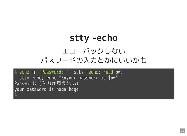 stty -echo
stty -echo
エコーバックしない
パスワードの入力とかにいいかも
% echo -n "Password: "; stty -echo; read pw;
stty echo; echo "\nyour password is $pw"
Password: (入力が見えない)
your password is hoge hoge
%
26
