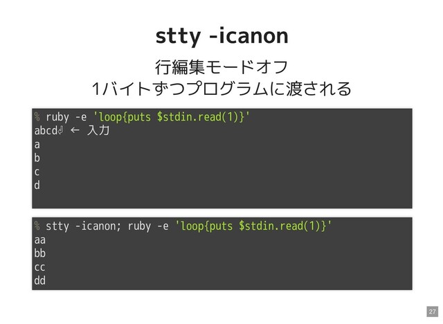 stty -icanon
stty -icanon
行編集モードオフ
1バイトずつプログラムに渡される
% ruby -e 'loop{puts $stdin.read(1)}'
abcd⏎ ← 入力
a
b
c
d
% stty -icanon; ruby -e 'loop{puts $stdin.read(1)}'
aa
bb
cc
dd
27
