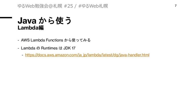 Java から使う
Lambda編
- AWS Lambda Functions から使ってみる
- Lambda の Runtimes は JDK 17
- https://docs.aws.amazon.com/ja_jp/lambda/latest/dg/java-handler.html
ゆるWeb勉強会@札幌 #25 / #ゆるWeb札幌 7

