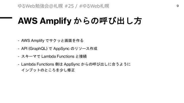 AWS Amplify からの呼び出し方
- AWS Amplify でサクッと画面を作る
- API (GraphQL) で AppSync のリソース作成
- スキーマで Lambda Functions と接続
- Lambda Functions 側は AppSync からの呼び出しに合うように
インプットのところを少し修正
ゆるWeb勉強会@札幌 #25 / #ゆるWeb札幌 9
