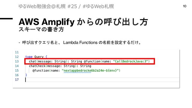 AWS Amplify からの呼び出し方
スキーマの書き方
- 呼び出すクエリ名と、 Lambda Functions の名前を設定するだけ。
ゆるWeb勉強会@札幌 #25 / #ゆるWeb札幌 10

