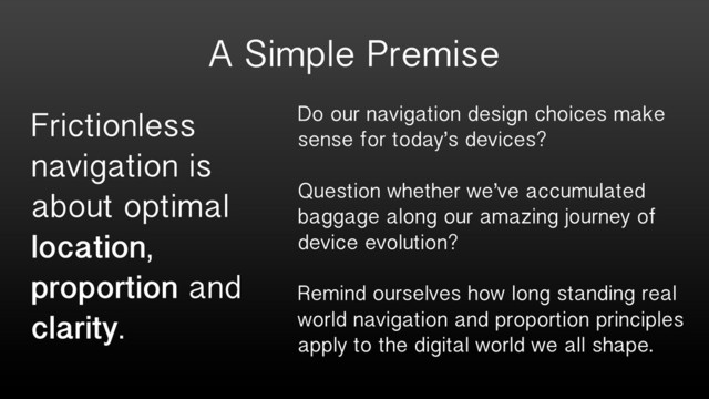 A Simple Premise
Frictionless
navigation is
about optimal
location,
proportion and
clarity.
Do our navigation design choices make
sense for today’s devices?
Question whether we’ve accumulated
baggage along our amazing journey of
device evolution?
Remind ourselves how long standing real
world navigation and proportion principles
apply to the digital world we all shape.
