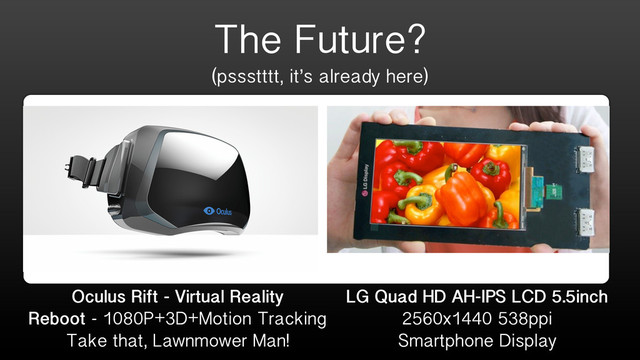 The Future?
(pssstttt, it’s already here)
LG Quad HD AH-IPS LCD 5.5inch
2560x1440 538ppi
Smartphone Display
Oculus Rift - Virtual Reality
Reboot - 1080P+3D+Motion Tracking
Take that, Lawnmower Man!
