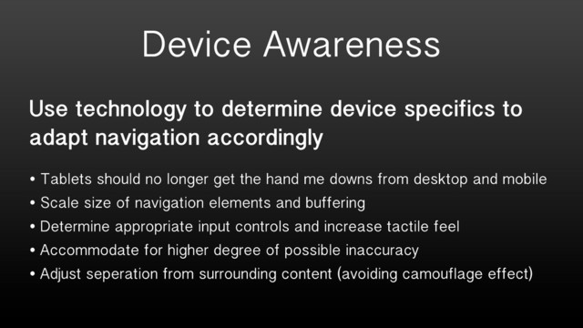 Use technology to determine device specifics to
adapt navigation accordingly
• Tablets should no longer get the hand me downs from desktop and mobile
• Scale size of navigation elements and buffering
• Determine appropriate input controls and increase tactile feel
• Accommodate for higher degree of possible inaccuracy
• Adjust seperation from surrounding content (avoiding camouflage effect)
Device Awareness
