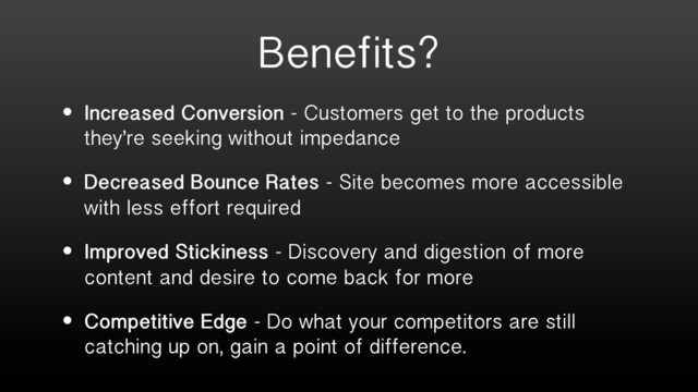 Benefits?
• Increased Conversion - Customers get to the products
they’re seeking without impedance
• Decreased Bounce Rates - Site becomes more accessible
with less effort required
• Improved Stickiness - Discovery and digestion of more
content and desire to come back for more
• Competitive Edge - Do what your competitors are still
catching up on, gain a point of difference.
