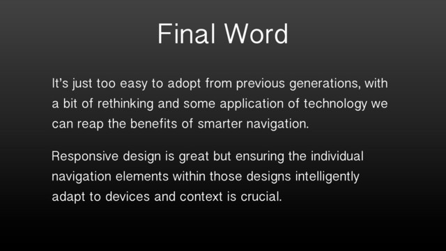 Final Word
It’s just too easy to adopt from previous generations, with
a bit of rethinking and some application of technology we
can reap the benefits of smarter navigation.
Responsive design is great but ensuring the individual
navigation elements within those designs intelligently
adapt to devices and context is crucial.
