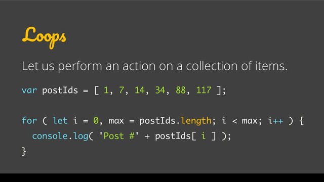 Loops
Let us perform an action on a collection of items.
var postIds = [ 1, 7, 14, 34, 88, 117 ];
for ( let i = 0, max = postIds.length; i < max; i++ ) {
console.log( 'Post #' + postIds[ i ] );
}
