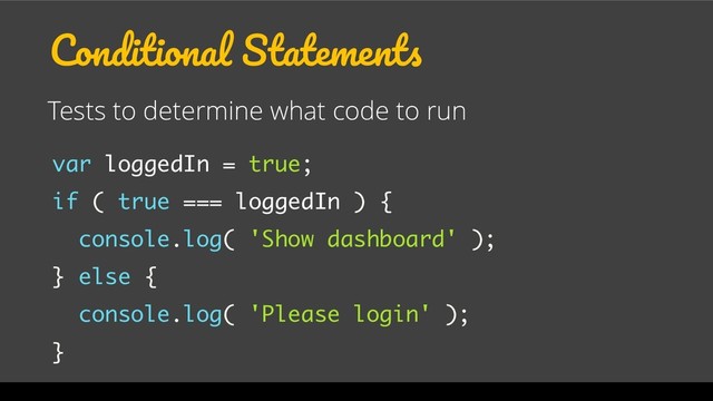 Conditional Statements
Tests to determine what code to run
var loggedIn = true;
if ( true === loggedIn ) {
console.log( 'Show dashboard' );
} else {
console.log( 'Please login' );
}
