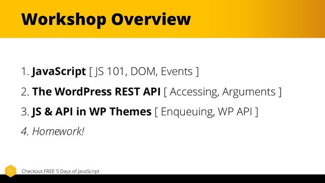 Workshop Overview
1. JavaScript [ JS 101, DOM, Events ]
2. The WordPress REST API [ Accessing, Arguments ]
3. JS & API in WP Themes [ Enqueuing, WP API ]
4. Homework!
Checkout FREE 5 Days of JavaScript
