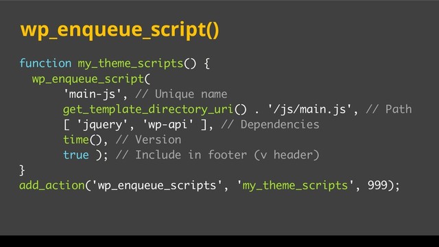 function my_theme_scripts() {
wp_enqueue_script(
'main-js', // Unique name
get_template_directory_uri() . '/js/main.js', // Path
[ 'jquery', 'wp-api' ], // Dependencies
time(), // Version
true ); // Include in footer (v header)
}
add_action('wp_enqueue_scripts', 'my_theme_scripts', 999);
wp_enqueue_script()

