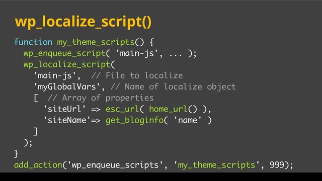 function my_theme_scripts() {
wp_enqueue_script( 'main-js', ... );
wp_localize_script(
'main-js', // File to localize
'myGlobalVars', // Name of localize object
[ // Array of properties
'siteUrl' => esc_url( home_url() ),
'siteName'=> get_bloginfo( 'name' )
]
);
}
add_action('wp_enqueue_scripts', 'my_theme_scripts', 999);
wp_localize_script()
