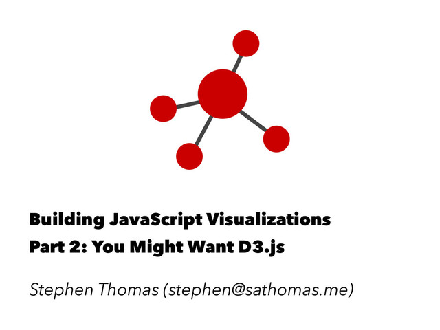 Building JavaScript Visualizations
Part 2: You Might Want D3.js
Stephen Thomas (stephen@sathomas.me)
