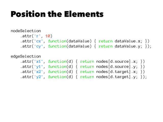 Position the Elements
nodeSelection
.attr('r', 10)
.attr('cx', function(dataValue) { return dataValue.x; })
.attr('cy', function(dataValue) { return dataValue.y; });
edgeSelection
.attr('x1', function(d) { return nodes[d.source].x; })
.attr('y1', function(d) { return nodes[d.source].y; })
.attr('x2', function(d) { return nodes[d.target].x; })
.attr('y2', function(d) { return nodes[d.target].y; });
