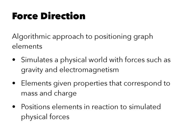 Force Direction
Algorithmic approach to positioning graph
elements
• Simulates a physical world with forces such as
gravity and electromagnetism
• Elements given properties that correspond to
mass and charge
• Positions elements in reaction to simulated
physical forces
