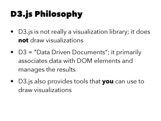 D3.js Philosophy
• D3.js is not really a visualization library; it does
not draw visualizations
• D3 = "Data Driven Documents"; it primarily
associates data with DOM elements and
manages the results
• D3.js also provides tools that you can use to
draw visualizations
