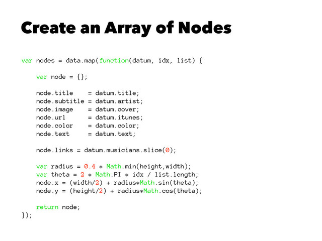 Create an Array of Nodes
var nodes = data.map(function(datum, idx, list) {
var node = {};
node.title = datum.title;
node.subtitle = datum.artist;
node.image = datum.cover;
node.url = datum.itunes;
node.color = datum.color;
node.text = datum.text;
node.links = datum.musicians.slice(0);
var radius = 0.4 * Math.min(height,width);
var theta = 2 * Math.PI * idx / list.length;
node.x = (width/2) + radius*Math.sin(theta);
node.y = (height/2) + radius*Math.cos(theta);
return node;
});
