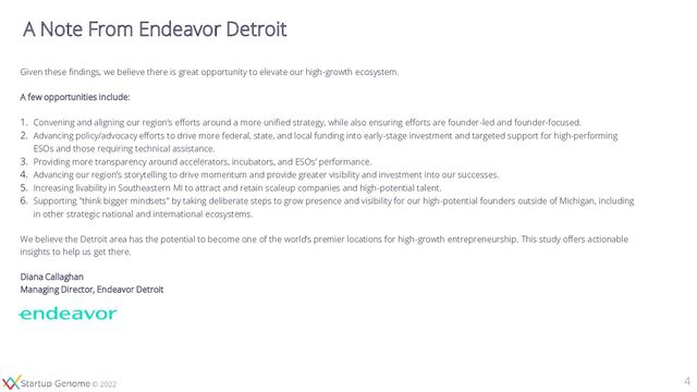 © 2020
© 2022
4
A Note From Endeavor Detroit
Given these findings, we believe there is great opportunity to elevate our high-growth ecosystem.
A few opportunities include:
1. Convening and aligning our region’s efforts around a more unified strategy, while also ensuring efforts are founder-led and founder-focused.
2. Advancing policy/advocacy efforts to drive more federal, state, and local funding into early-stage investment and targeted support for high-performing
ESOs and those requiring technical assistance.
3. Providing more transparency around accelerators, incubators, and ESOs’ performance.
4. Advancing our region’s storytelling to drive momentum and provide greater visibility and investment into our successes.
5. Increasing livability in Southeastern MI to attract and retain scaleup companies and high-potential talent.
6. Supporting "think bigger mindsets" by taking deliberate steps to grow presence and visibility for our high-potential founders outside of Michigan, including
in other strategic national and international ecosystems.
We believe the Detroit area has the potential to become one of the world’s premier locations for high-growth entrepreneurship. This study offers actionable
insights to help us get there.
Diana Callaghan
Managing Director, Endeavor Detroit
