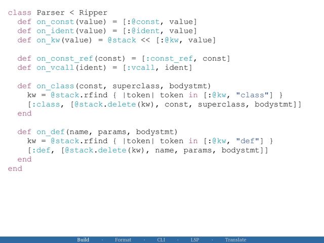 Build · Format · CLI · LSP · Translate
class Parser < Ripper


def on_const(value) = [:@const, value]


def on_ident(value) = [:@ident, value]


def on_kw(value) = @stack << [:@kw, value]


def on_const_ref(const) = [:const_ref, const]


def on_vcall(ident) = [:vcall, ident]


def on_class(const, superclass, bodystmt)


kw = @stack.rfind { |token| token in [:@kw, "class"] }


[:class, [@stack.delete(kw), const, superclass, bodystmt]]


end


def on_def(name, params, bodystmt)


kw = @stack.rfind { |token| token in [:@kw, "def"] }


[:def, [@stack.delete(kw), name, params, bodystmt]]


end


end


