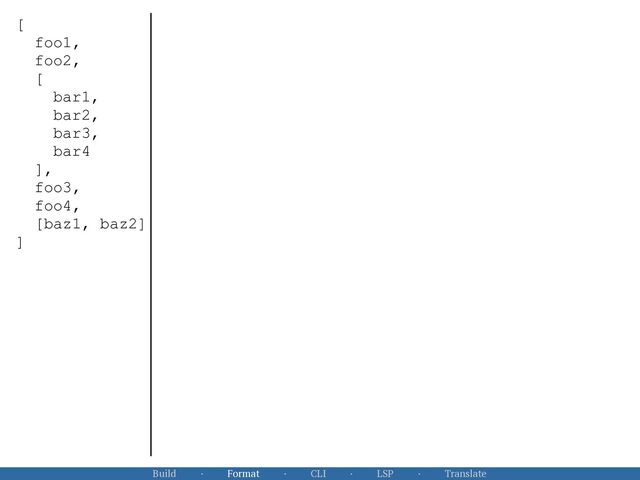 Build · Format · CLI · LSP · Translate
[


foo1,


foo2,


[


bar1,


bar2,


bar3,


bar4


],


foo3,


foo4,


[baz1, baz2]


]


