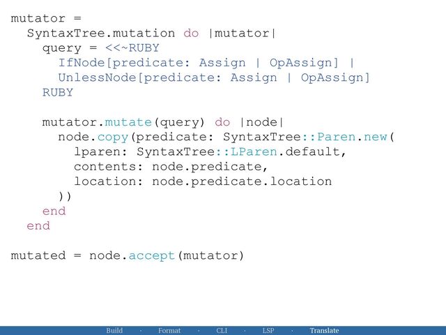 Build · Format · CLI · LSP · Translate
mutator =


SyntaxTree.mutation do |mutator|


query = <<~RUBY


IfNode[predicate: Assign | OpAssign] |


UnlessNode[predicate: Assign | OpAssign]


RUBY


mutator.mutate(query) do |node|


node.copy(predicate: SyntaxTree::Paren.new(


lparen: SyntaxTree::LParen.default,


contents: node.predicate,


location: node.predicate.location


))


end


end


mutated = node.accept(mutator)



