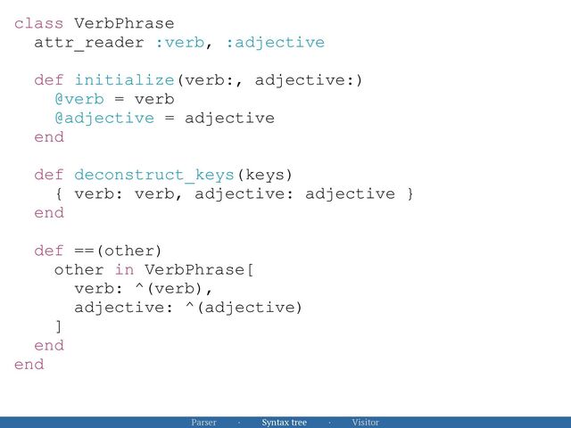 Parser · Syntax tree · Visitor
class VerbPhrase


attr_reader :verb, :adjective


def initialize(verb:, adjective:)


@verb = verb


@adjective = adjective


end


def deconstruct_keys(keys)


{ verb: verb, adjective: adjective }


end


def ==(other)


other in VerbPhrase[


verb: ^(verb),


adjective: ^(adjective)


]


end


end


