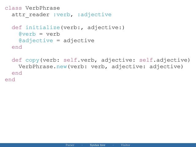 Parser · Syntax tree · Visitor
class VerbPhrase


attr_reader :verb, :adjective


def initialize(verb:, adjective:)


@verb = verb


@adjective = adjective


end


def copy(verb: self.verb, adjective: self.adjective)


VerbPhrase.new(verb: verb, adjective: adjective)


end


end


