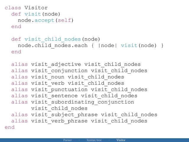Parser · Syntax tree · Visitor
class Visitor


def visit(node)


node.accept(self)


end


def visit_child_nodes(node)


node.child_nodes.each { |node| visit(node) }


end


alias visit_adjective visit_child_nodes


alias visit_conjunction visit_child_nodes


alias visit_noun visit_child_nodes


alias visit_verb visit_child_nodes


alias visit_punctuation visit_child_nodes


alias visit_sentence visit_child_nodes


alias visit_subordinating_conjunction
 
visit_child_nodes


alias visit_subject_phrase visit_child_nodes


alias visit_verb_phrase visit_child_nodes


end



