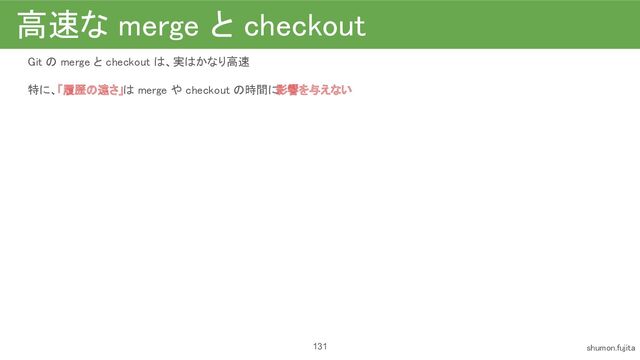 高速な merge と checkout 
Git の merge と checkout は、実はかなり高速
 
特に、「履歴の遠さ」は merge や checkout の時間に
影響を与えない 
 
 
131 shumon.fujita 
