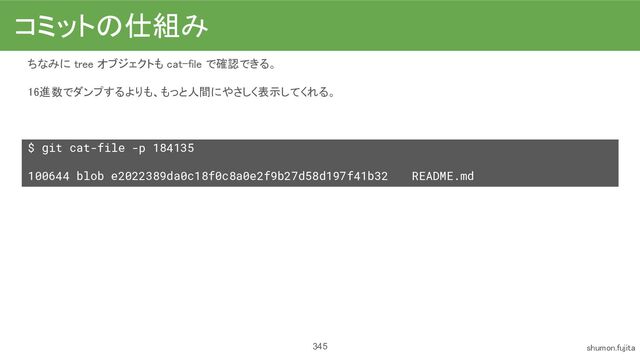 345
ちなみに tree オブジェクトも cat-file で確認できる。
 
16進数でダンプするよりも、もっと人間にやさしく表示してくれる。
 
 
$ git cat-file -p 184135
100644 blob e2022389da0c18f0c8a0e2f9b27d58d197f41b32 README.md
コミットの仕組み 
shumon.fujita 
