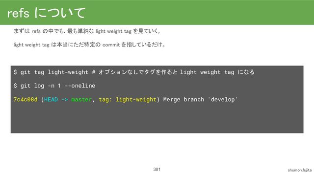 381
まずは refs の中でも、最も単純な light weight tag を見ていく。
 
light weight tag は本当にただ特定の commit を指しているだけ。
 
 
$ git tag light-weight # オプションなしでタグを作ると light weight tag になる
$ git log -n 1 --oneline
7c4c08d (HEAD -> master, tag: light-weight) Merge branch 'develop'
refs について 
shumon.fujita 
