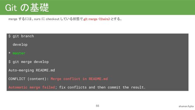 Git の基礎 
merge するには、ours に checkout している状態で、
git merge  とする。 
 
$ git branch
develop
* master
$ git merge develop
Auto-merging README.md
CONFLICT (content): Merge conflict in README.md
Automatic merge failed; fix conflicts and then commit the result.
 
55 shumon.fujita 
