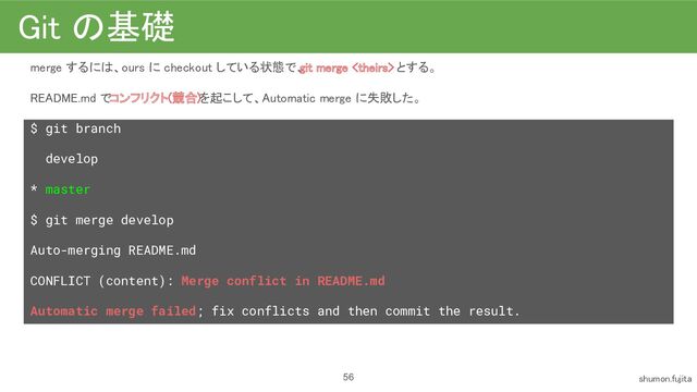 Git の基礎 
merge するには、ours に checkout している状態で、
git merge  とする。 
README.md でコンフリクト(競合)を起こして、Automatic merge に失敗した。
 
$ git branch
develop
* master
$ git merge develop
Auto-merging README.md
CONFLICT (content): Merge conflict in README.md
Automatic merge failed; fix conflicts and then commit the result.
 
56 shumon.fujita 
