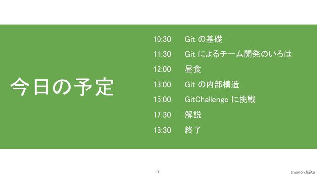 今日の予定 
9 shumon.fujita 
10:30 Git の基礎 
11:30 Git によるチーム開発のいろは 
12:00 昼食 
13:00 Git の内部構造 
15:00 GitChallenge に挑戦 
17:30 解説 
18:30 終了 
