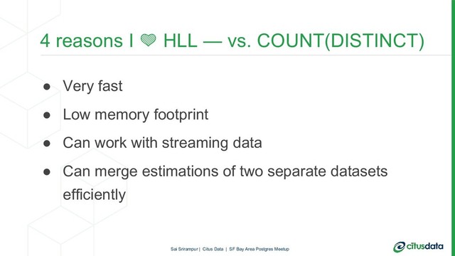 4 reasons I  HLL — vs. COUNT(DISTINCT)
● Very fast
● Low memory footprint
● Can work with streaming data
● Can merge estimations of two separate datasets
efficiently
Sai Srirampur | Citus Data | SF Bay Area Postgres Meetup
